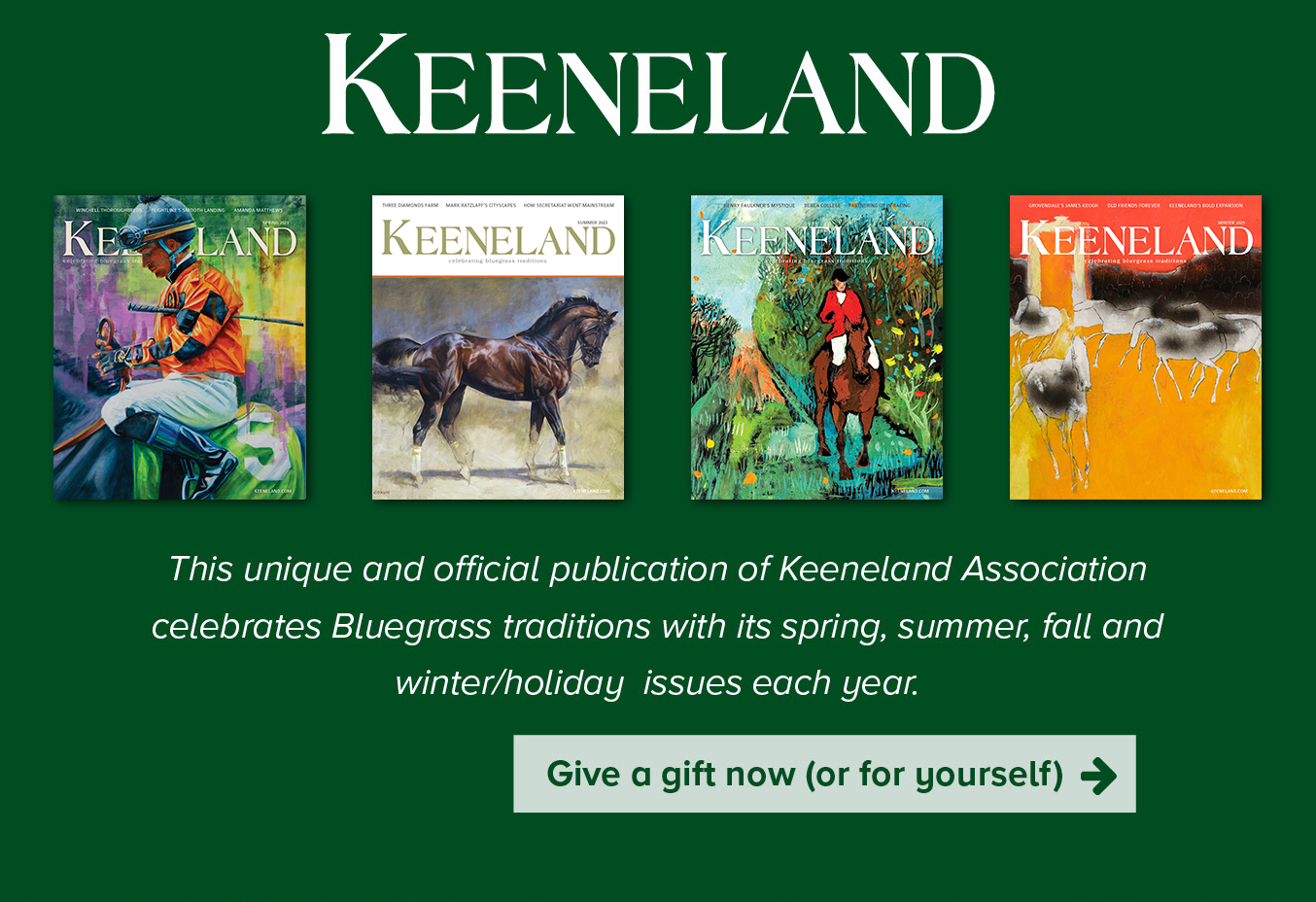 KEENELAND MAGAZINE- This unique and official publication of Keeneland Association celebrates bluegrass traditions with its spring, summer, fall and winter/holiday  issues each year.